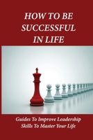 How To Be Successful In Life: Guides To Improve Leadership Skills To Master Your Life: Leadership In Management B096CSPD85 Book Cover