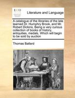 A catalogue of the libraries of the late learned Dr. Humphry Brook, and Mr. Robert Dickins, Being a very curious collection of books of history, ... Which will begin to be sold by auction 1170976905 Book Cover