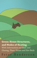 Green-House Structures, and Modes of Heating - With Information on Glass and Glazing, Flues, Steam and Hot-Beds 1446530752 Book Cover