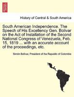 South American Independence. The Speech of His Excellency Gen. Bolivar on the Act of Installation of the Second National Congress of Venezuela, Feb. ... an accurate account of the proceedings, etc. 1241695636 Book Cover