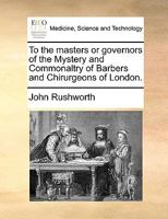 To the masters or governors of the Mystery and Commonaltry of Barbers and Chirurgeons of London. 1140868055 Book Cover