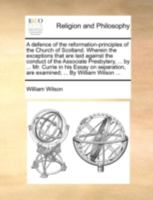 A Defence of the Reformation-principles of the Church of Scotland. Wherein the Exceptions That are Laid Against the Conduct of the Associate ... are Examined; ... By William Wilson 1140770047 Book Cover