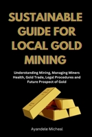 SUSTAINABLE GUIDE FOR LOCAL GOLD MINING: Understanding Mining, Managing Miners Health, Gold Trade, Legal Procedure and Future Prospect of Gold B0F37ST7H2 Book Cover
