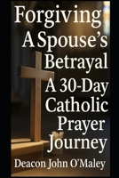 Forgiving a Spouse’s Betrayal: A 30-Day Catholic Prayer Journey (“Deacon O’Maley’s Forgiving the Unforgivable: Finding Freedom in God’s Mercy.”) B0FPKQMTTT Book Cover