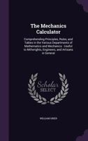 The Mechanics Calculator: Comprehending Principles, Rules, and Tables in the Various Departments of Mathematics and Mechanics : Useful to Millwrights, Engineers, and Artisans in General 1340990792 Book Cover