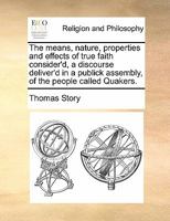The means, nature, properties and effects of true faith consider'd, a discourse deliver'd in a publick assembly, of the people called Quakers. 1171428960 Book Cover
