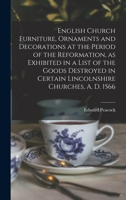 English Church Furniture, Ornaments and Decorations, at the Period of the Reformation: As Exhibited in a List of the Goods Destroyed in Certain Lincolnshire Churches, A.D. 1566 9354213537 Book Cover