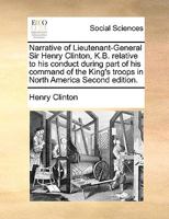 The narrative of Lieutenant-General Sir Henry Clinton, K.B. relative to his conduct during part of his command of the King's troops in North America: ... the campaign issue of 1781 Seventh edition. 1171039719 Book Cover