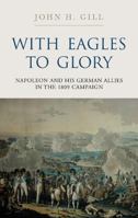 With Eagles to Glory: Napoleon and His German Allies in the 1809 Campaign 1784383090 Book Cover