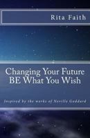 Changing Your Future Be What You Wish: Inspired by the Works of Neville Goddard 1535178302 Book Cover