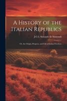 A History of the Italian Republics: Or, the Origin, Progress, and Fall of Italian Freedom 1021454982 Book Cover