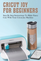 Cricut Joy For Beginners: Step By Step Instructions To Make Fancy Cuts With Your Cricut Joy Machine: A Step By Step Beginners Guide To Master Cricut Joy Machines B098GJDKB2 Book Cover