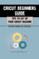 Cricut Beginners Guide: Tips To Set Up Your Cricut Machine Without Making Any Mistakes: Cricut Guide For Beginners null Book Cover