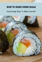 How to Make Sushi Rolls: Surprisingly Easy To Make Yourself: Sushi Roll Recipe B094LCQCVT Book Cover