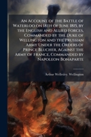 An Account of the Battle of Waterloo on 18th of June 1815, by the English and Allied Forces, Commanded by the Duke of Wellington and the Prussian Army ... of France, Commanded by Napoleon Bonaparte 1024302636 Book Cover