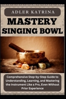 MASTERY SINGING BOWL: Comprehensive Step-by-Step Guide to Understanding, Learning, and Mastering the Instrument Like a Pro, Even Without Prior Experience B0DY1QPKSF Book Cover