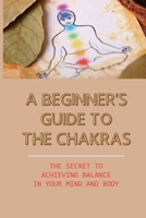 A Beginner's Guide To The Chakras: The Secret To Achieving Balance In Your Mind And Body: How To Channel Your Chakras With Food B099BW7WL9 Book Cover