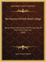 The Doctors Of Dull-Head College: Being A Droll Formed Out Of The Lost Play Of The Father's Own Son 1120756014 Book Cover