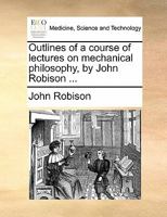 Outlines of a course of lectures on mechanical philosophy, by John Robison ... 1140679910 Book Cover