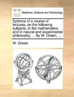 Epitome of a Course of Lectures, on the Following Subjects, in the Mathematics, and in Natural and Experimental Philosophy; ... by W. Green, ... 1170365396 Book Cover