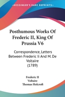 Posthumous Works Of Frederic II, King Of Prussia V6: Correspondence, Letters Between Frederic Ii And M. De Voltaire 1164951858 Book Cover