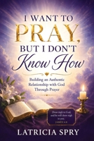 I Want to Pray But I Don’t Know How: Building a Genuine Relationship with God Through Prayer B0H9GWX65J Book Cover