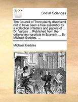 The Council of Trent plainly discover'd not to have been a free assembly by a collection of letters and papers of ... Dr. Vargas ... Published from ... in Spanish, ... By Michael Geddes, ... 117075340X Book Cover