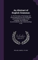 An Abstract of English Grammar;: or, The Principles of Etymology and Syntax, deduced From the Philosophy and Established Usages of the Language, and Studiously Accommodated to the Understandings of al 1013589440 Book Cover