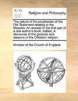 The nature of the prophesies of the Old Testament relating to the Messias. An answer to the first part of a late author's book, intitled, A discourse ... grounds and reasons of the Christian religion 1171038704 Book Cover