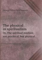 The Physical in Spiritualism: Or, the Spiritual Medium Not Psychical, But Physical. Illustrated by Attested Facts in Universal History and Confirmed by the Ruling Philosophy of All Ages, Presented in  1245344080 Book Cover