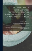 A Collection Of Affidavits And Certificates Relative To The Wonderful Cure Of Mrs. Ann Mattingly: Which Took Place In The City Of Washington, D.c. On The Tenth Of March, 1824 1018626522 Book Cover
