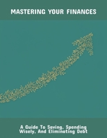 Mastering Your Finances: A Guide To Saving, Spending Wisely, And Eliminating Debt B0FQ4FNZY4 Book Cover