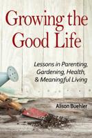 Growing the Good Life: Lessons in Parenting, Gardening, Health, and Meaningful Living 1541147189 Book Cover