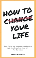 How To Change Your Life: Tips, Tools, and Inspiring Anecdotes to Help You Transform Your Life For the Better 0578372703 Book Cover