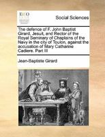 The defence of F. John Baptist Girard, Jesuit, and Rector of the Royal Seminary of Chaplains of the Navy in the city of Toulon, against the accusation of Mary Catharine Cadiere. Part III 1171449763 Book Cover