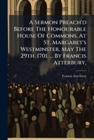 A sermon preach'd before the Honourable House of Commons, at St. Margaret's Westminster, May the 29th. 1701. ... By Francis Atterbury, ... 1246038102 Book Cover
