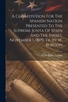 A Constitution For The Spanish Nation Presented To The Supreme Junta Of Spain And The Indies, November 1, 1809, Tr .by W. Burdon 102254909X Book Cover
