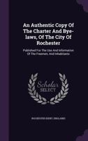 An Authentic Copy of the Charter and Bye-Laws, of the City of Rochester: Published for the Use and Information of the Freemen, and Inhabitants 1175307637 Book Cover