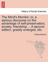 The Mind's Monitor; or, a serious discourse on the advantage of self-preservation, society, friendship ... A second edition, greatly enlarged, etc. 1241471584 Book Cover