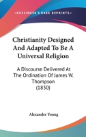 Christianity Designed and Adapted to Be a Universal Religion. a Discourse Delivered at the Ordination of the Rev. James W. Thompson, as Pastor of the South Congregational Society, in Natick, Feb. 17,  1275613209 Book Cover