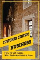 Customer Centric Business: How To Get Success With Brick-And-Mortar Store: How To Start A Retail Shop B09CHL4LFR Book Cover