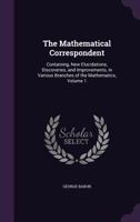 The Mathematical Correspondent: Containing, New Elucidations, Discoveries, and Improvements, in Various Branches of the Mathematics, Volume 1 1357583656 Book Cover