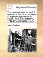 The nature of religious zeal. A sermon on Phil. iii. 6 preached at a general synod held in Antrim, June the eighteenth, 1745. By John Carlisle, M.A. 1170738842 Book Cover