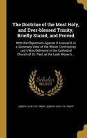 The Doctrine of the Most Holy, and Ever-Blessed Trinity, Briefly Stated, and Proved: With the Objections Against It Answer'd, in a Summary View of the Whole Controversy; As It Was Delivered in the Cat 1347326472 Book Cover