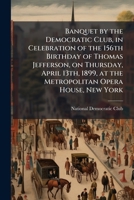 Banquet by the Democratic Club, in celebration of the 156th birthday of Thomas Jefferson, on Thursday, April 13th, 1899, at the Metropolitan Opera House, New York 1171647417 Book Cover