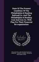 State Of The Present Condition Of The Philadelphia & Reading Railroad Co. And The Philadelphia & Reading Coal And Iron Co. With Plan For Their Financial Re-organization... 1346628009 Book Cover