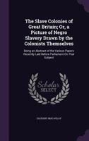 The Slave Colonies of Great Britain; Or, a Picture of Negro Slavery Drawn by the Colonists Themselves: Being an Abstract of the Various Papers Recently Laid Before Parliament On That Subject 0548326851 Book Cover
