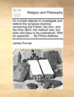 An humble attempt to investigate and defend the scripture-doctrine concerning the Father, the Son, and the Holy Spirit: to which is now added, ... and greatly enlarged, by James Purves. 1356011446 Book Cover