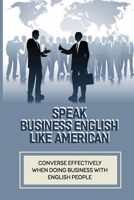 Speak Business English Like American: Converse Effectively When Doing Business With English People: Business Vocabulary In Use In English B098GJD8C3 Book Cover