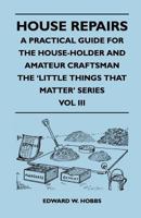House Repairs - A Practical Guide for the House-Holder and Amateur Craftsman - The 'Little Things That Matter' Series - Vol III 1446525384 Book Cover